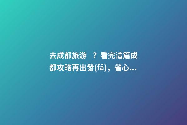 去成都旅游？看完這篇成都攻略再出發(fā)，省心省力打卡景點不錯過